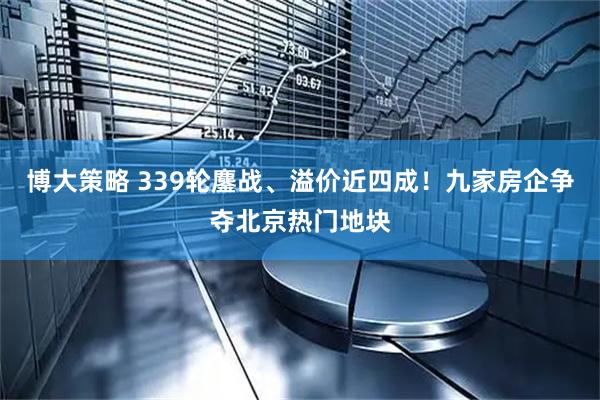博大策略 339轮鏖战、溢价近四成！九家房企争夺北京热门地块