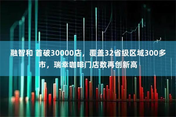 融智和 首破30000店，覆盖32省级区域300多市，瑞幸咖啡门店数再创新高