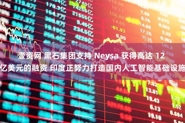 壹资网 黑石集团支持 Neysa 获得高达 12 亿美元的融资 印度正努力打造国内人工智能基础设施