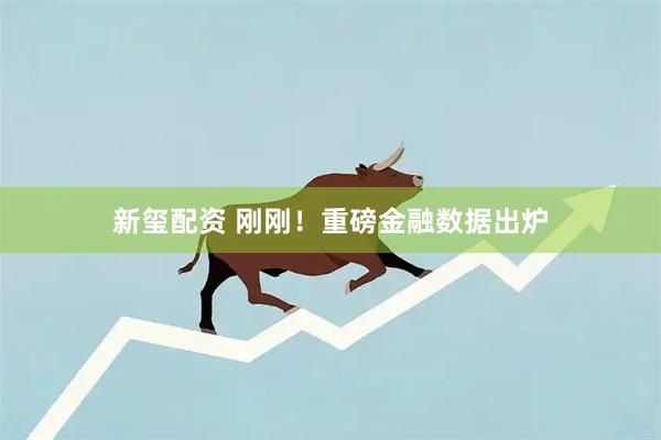 新玺配资 刚刚！重磅金融数据出炉