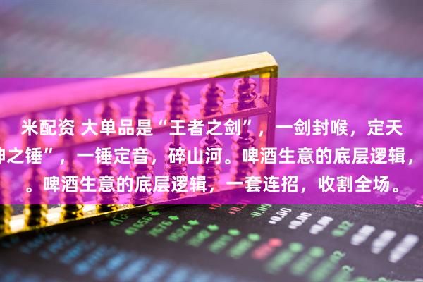 米配资 大单品是“王者之剑”，一剑封喉，定天下；组合矩阵是“雷神之锤”，一锤定音，碎山河。啤酒生意的底层逻辑，一套连招，收割全场。