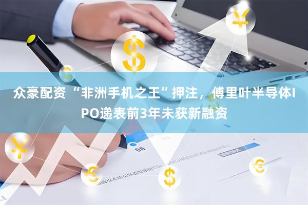 众豪配资 “非洲手机之王”押注，傅里叶半导体IPO递表前3年未获新融资