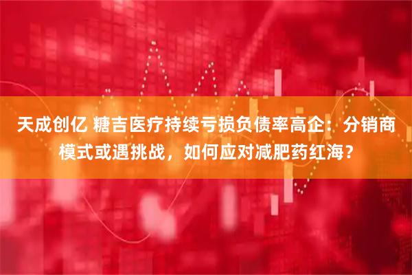 天成创亿 糖吉医疗持续亏损负债率高企：分销商模式或遇挑战，如何应对减肥药红海？