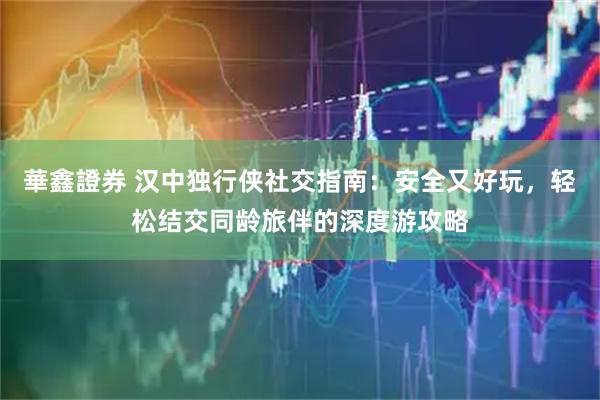 華鑫證券 汉中独行侠社交指南：安全又好玩，轻松结交同龄旅伴的深度游攻略