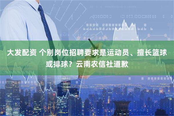 大发配资 个别岗位招聘要求是运动员、擅长篮球或排球？云南农信社道歉