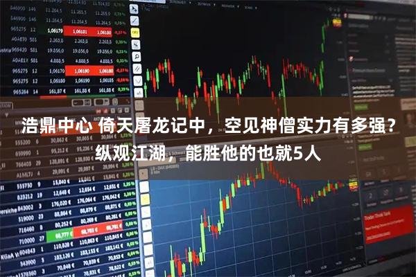 浩鼎中心 倚天屠龙记中，空见神僧实力有多强？纵观江湖，能胜他的也就5人