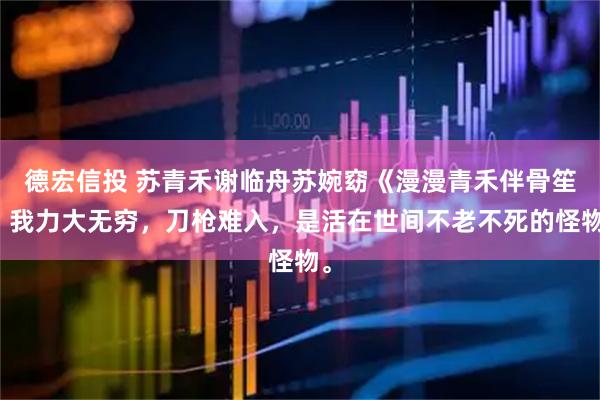 德宏信投 苏青禾谢临舟苏婉窈《漫漫青禾伴骨笙》我力大无穷，刀枪难入，是活在世间不老不死的怪物。
