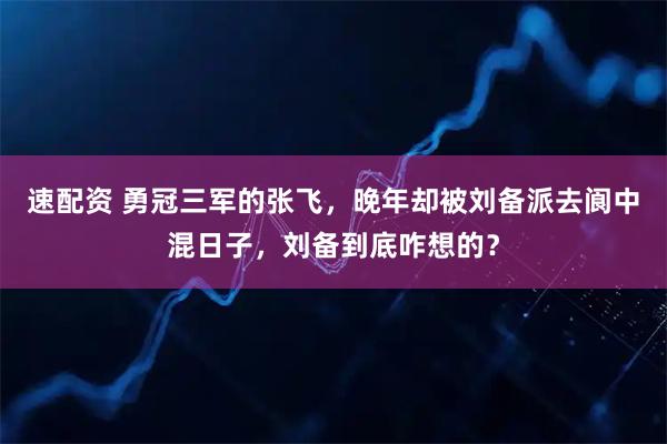 速配资 勇冠三军的张飞，晚年却被刘备派去阆中混日子，刘备到底咋想的？