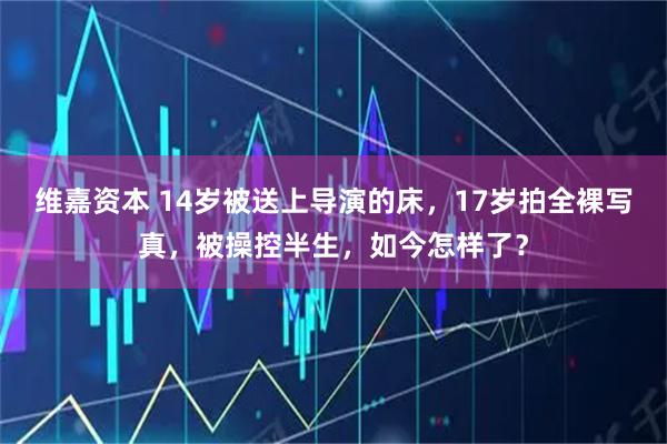 维嘉资本 14岁被送上导演的床，17岁拍全裸写真，被操控半生，如今怎样了？