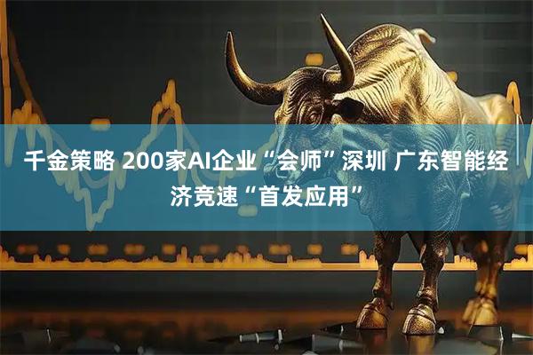 千金策略 200家AI企业“会师”深圳 广东智能经济竞速“首发应用”