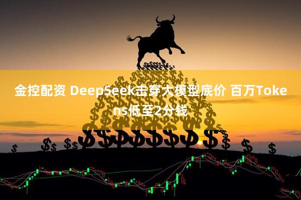 金控配资 DeepSeek击穿大模型底价 百万Tokens低至2分钱