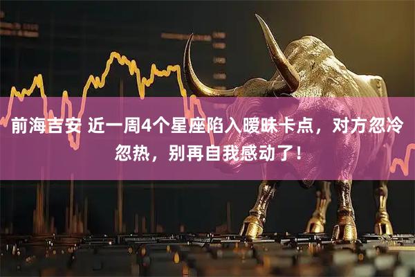 前海吉安 近一周4个星座陷入暧昧卡点，对方忽冷忽热，别再自我感动了！